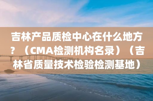 吉林产品质检中心在什么地方？（CMA检测机构名录）（吉林省质量技术检验检测基地）